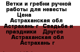 Ветки и гребни ручной работы для невесты › Цена ­ 1000-1500 - Астраханская обл., Астрахань г. Свадьба и праздники » Другое   . Астраханская обл.,Астрахань г.